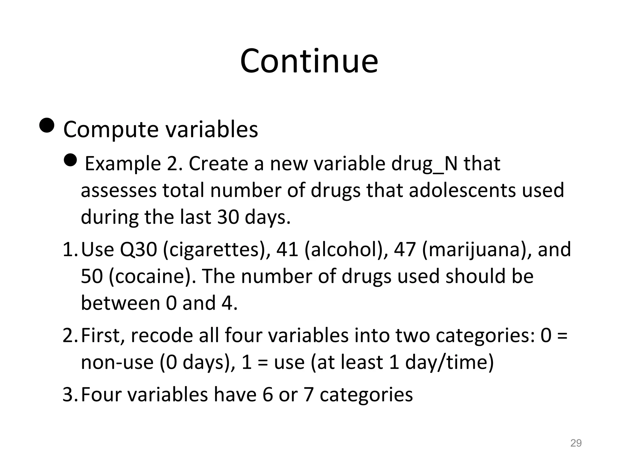 Continue 
Compute variables 
Example 2. Create a new variable drug_N that 
assesses total number of drugs that adolescents used 
during the last 30 days. 
1.Use Q30 (cigarettes), 41 (alcohol), 47 (marijuana), and 
50 (cocaine). The number of drugs used should be 
between 0 and 4. 
2.First, recode all four variables into two categories: 0 = 
non-use (0 days), 1 = use (at least 1 day/time) 
3.Four variables have 6 or 7 categories 
29 
 