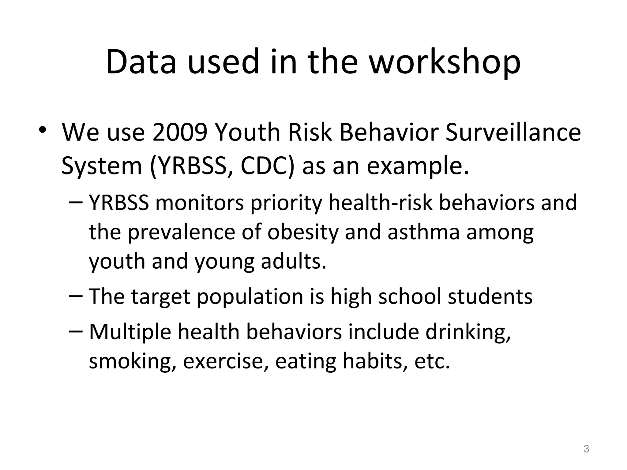 Data used in the workshop 
• We use 2009 Youth Risk Behavior Surveillance 
System (YRBSS, CDC) as an example. 
– YRBSS monitors priority health-risk behaviors and 
the prevalence of obesity and asthma among 
youth and young adults. 
– The target population is high school students 
– Multiple health behaviors include drinking, 
smoking, exercise, eating habits, etc. 
3 
 