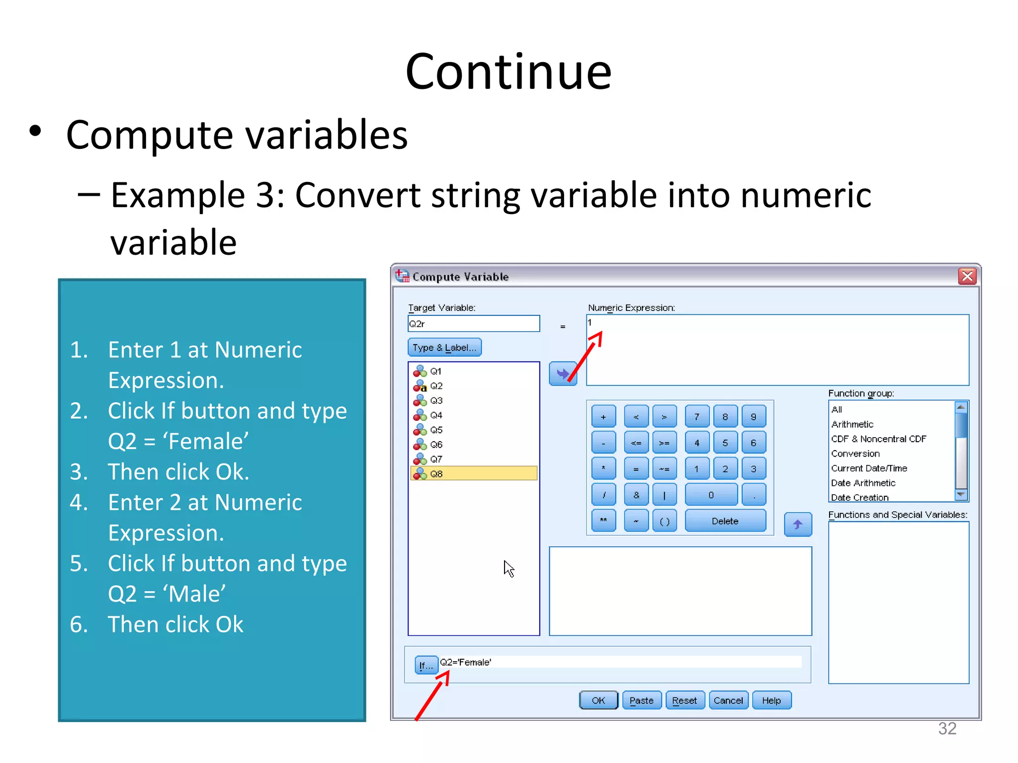 Continue 
• Compute variables 
– Example 3: Convert string variable into numeric 
variable 
32 
1. Enter 1 at Numeric 
Expression. 
2. Click If button and type 
Q2 = ‘Female’ 
3. Then click Ok. 
4. Enter 2 at Numeric 
Expression. 
5. Click If button and type 
Q2 = ‘Male’ 
6. Then click Ok 
 