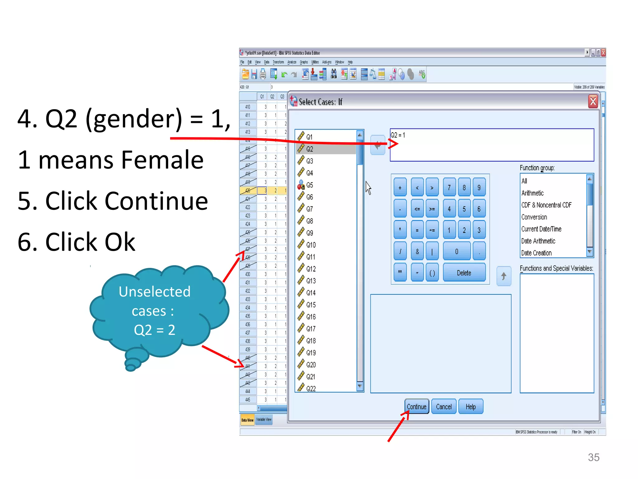 Continue 
4. Q2 (gender) = 1, 
1 means Female 
5. Click Continue 
6. Click Ok 
35 
Unselected 
cases : 
Q2 = 2 
 