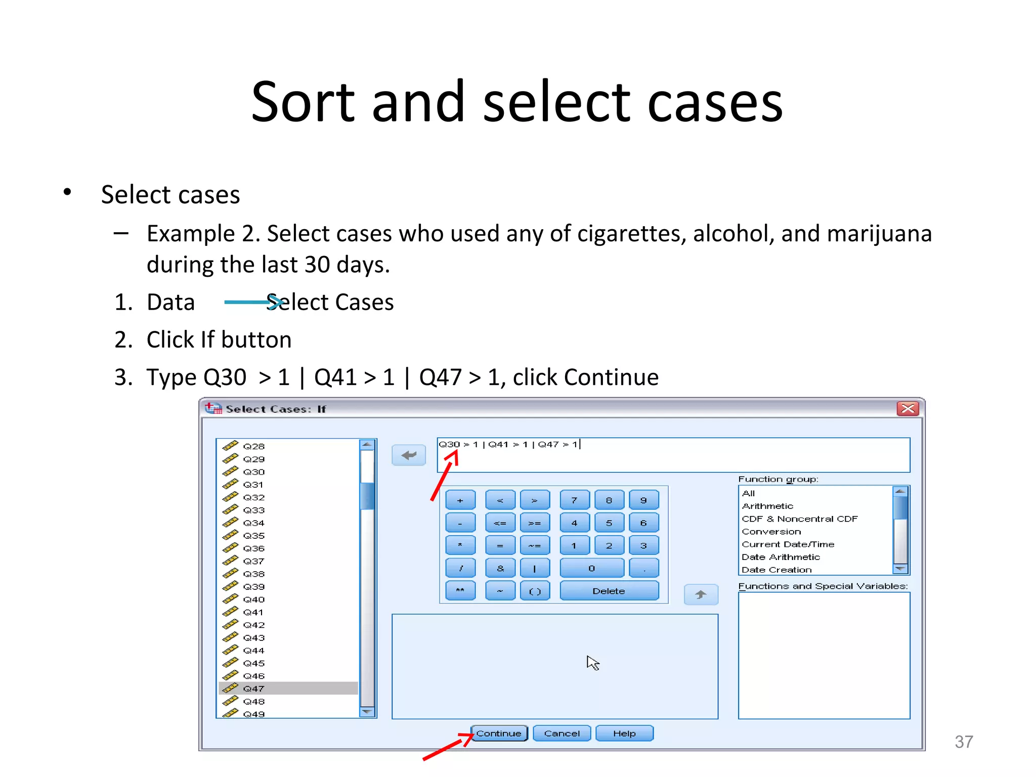 Sort and select cases 
• Select cases 
– Example 2. Select cases who used any of cigarettes, alcohol, and marijuana 
during the last 30 days. 
1. Data Select Cases 
2. Click If button 
3. Type Q30 > 1 | Q41 > 1 | Q47 > 1, click Continue 
37 
 