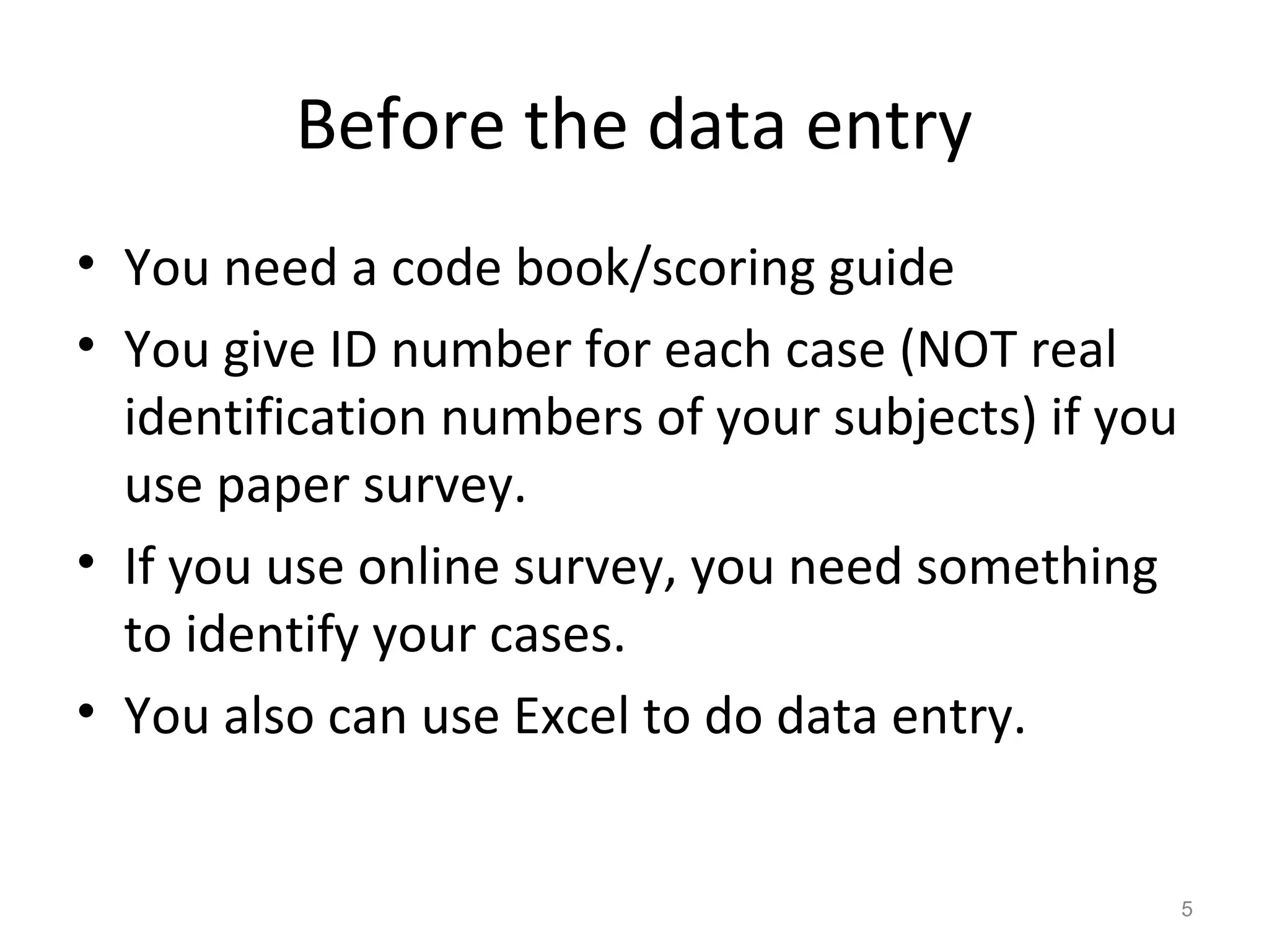 Before the data entry 
• You need a code book/scoring guide 
• You give ID number for each case (NOT real 
identification numbers of your subjects) if you 
use paper survey. 
• If you use online survey, you need something 
to identify your cases. 
• You also can use Excel to do data entry. 
5 
 