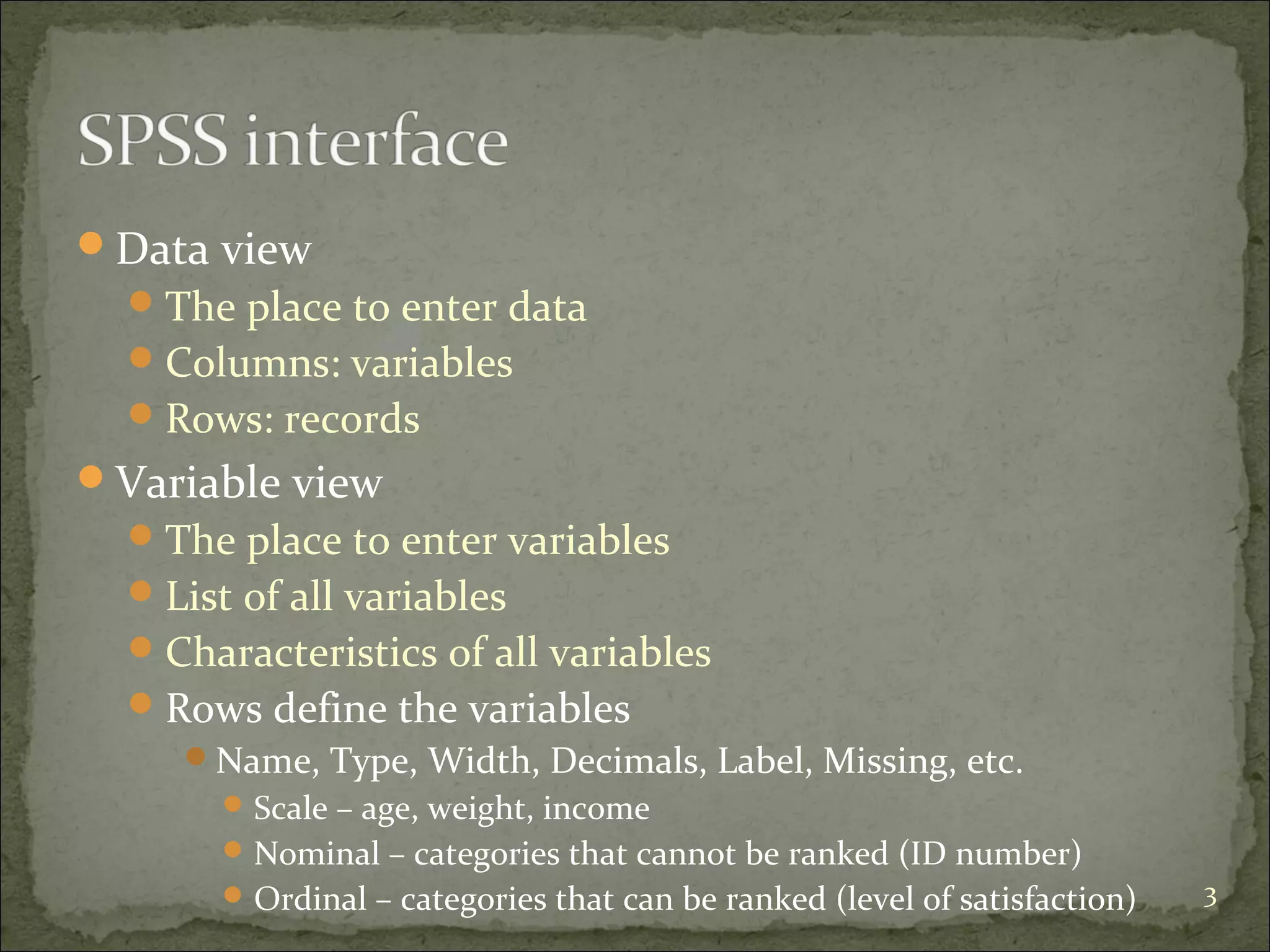 Data view
The place to enter data
Columns: variables
Rows: records
Variable view
The place to enter variables
List of all variables
Characteristics of all variables
Rows define the variables
Name, Type, Width, Decimals, Label, Missing, etc.
Scale – age, weight, income
Nominal – categories that cannot be ranked (ID number)
Ordinal – categories that can be ranked (level of satisfaction) 3
 