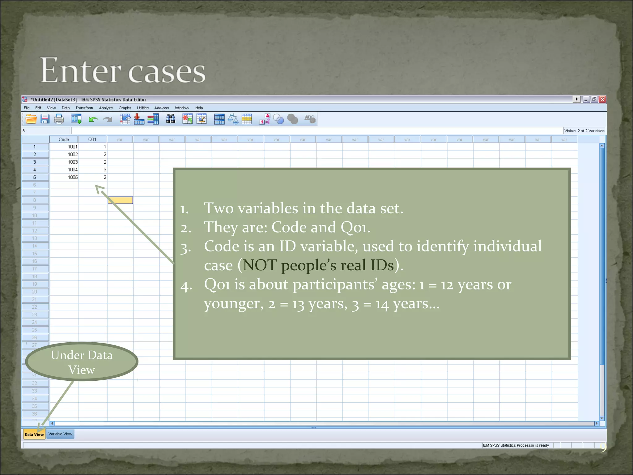 Under Data
View
1. Two variables in the data set.
2. They are: Code and Q01.
3. Code is an ID variable, used to identify individual
case (NOT people’s real IDs).
4. Q01 is about participants’ ages: 1 = 12 years or
younger, 2 = 13 years, 3 = 14 years…
9
 