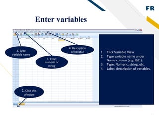 FR
13
Enter variables
1. Click this
Window
1. Click Variable View
2. Type variable name under
Name column (e.g. Q01).
3. Type: Numeric, string, etc.
4. Label: description of variables.
2. Type
variable name
3. Type:
numeric or
string
4. Description
of variable
 