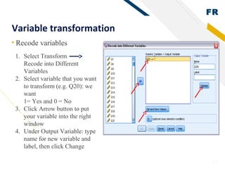 FR
25
Variable transformation
• Recode variables
1. Select Transform
Recode into Different
Variables
2. Select variable that you want
to transform (e.g. Q20): we
want
1= Yes and 0 = No
3. Click Arrow button to put
your variable into the right
window
4. Under Output Variable: type
name for new variable and
label, then click Change
 