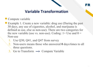 FR
26
Variable Transformation
Compute variable
Example 1. Create a new variable: drug use (During the past
30 days, any use of cigarettes, alcohol, and marijuana is
defined as use, else as non-use). There are two categories for
the new variable (use vs. non-use). Coding: 1= Use and 0 =
Non-use
1. Use Q30, Q41, and Q47 from survey
2. Non-users means those who answered 0 days/times to all
three questions.
3. Go to Transform Compute Variable
 