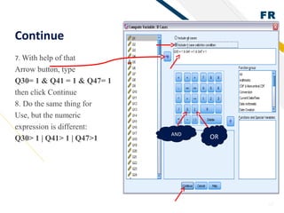 FR
28
Continue
7. With help of that
Arrow button, type
Q30= 1 & Q41 = 1 & Q47= 1
then click Continue
8. Do the same thing for
Use, but the numeric
expression is different:
Q30> 1 | Q41> 1 | Q47>1
AND
OR
 
