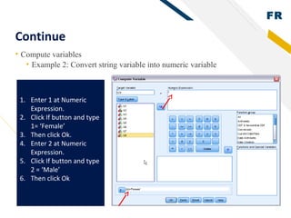 FR
30
Continue
• Compute variables
• Example 2: Convert string variable into numeric variable
1. Enter 1 at Numeric
Expression.
2. Click If button and type
1= ‘Female’
3. Then click Ok.
4. Enter 2 at Numeric
Expression.
5. Click If button and type
2 = ‘Male’
6. Then click Ok
 