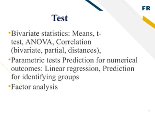 FR
8
Test
•Bivariate statistics: Means, t-
test, ANOVA, Correlation
(bivariate, partial, distances),
•Parametric tests Prediction for numerical
outcomes: Linear regression, Prediction
for identifying groups
•Factor analysis
 