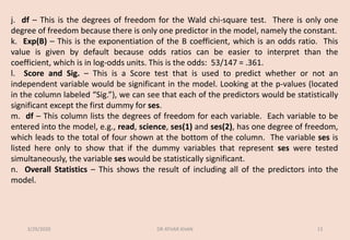 j. df – This is the degrees of freedom for the Wald chi-square test. There is only one
degree of freedom because there is only one predictor in the model, namely the constant.
k. Exp(B) – This is the exponentiation of the B coefficient, which is an odds ratio. This
value is given by default because odds ratios can be easier to interpret than the
coefficient, which is in log-odds units. This is the odds: 53/147 = .361.
l. Score and Sig. – This is a Score test that is used to predict whether or not an
independent variable would be significant in the model. Looking at the p-values (located
in the column labeled “Sig.”), we can see that each of the predictors would be statistically
significant except the first dummy for ses.
m. df – This column lists the degrees of freedom for each variable. Each variable to be
entered into the model, e.g., read, science, ses(1) and ses(2), has one degree of freedom,
which leads to the total of four shown at the bottom of the column. The variable ses is
listed here only to show that if the dummy variables that represent ses were tested
simultaneously, the variable ses would be statistically significant.
n. Overall Statistics – This shows the result of including all of the predictors into the
model.
3/29/2020 DR ATHAR KHAN 13
 