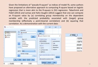 Given the limitations of “pseudo-R-square” as indices of model fit, some authors
have proposed an alternative approach to computing R-square based on logistic
regression that is more akin to the R-square in OLS regression. Tabachnick and
Fidell (2013) and Lomax and Hahs-Vaughn (2012) suggest that one can compute
an R-square value by (a) correlating group membership on the dependent
variable with the predicted probability associated with (target) group
membership (effectively a point-biserial correlation) and (b) squaring that
correlation. As a demonstration with the current data:
3/29/2020 DR ATHAR KHAN 16
 