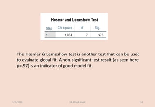 The Hosmer & Lemeshow test is another test that can be used
to evaluate global fit. A non-significant test result (as seen here;
p=.97) is an indicator of good model fit.
3/29/2020 DR ATHAR KHAN 18
 