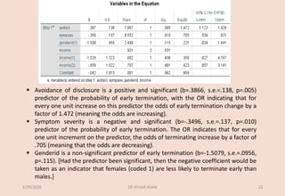 ▪ Avoidance of disclosure is a positive and significant (b=.3866, s.e.=.138, p=.005)
predictor of the probability of early termination, with the OR indicating that for
every one unit increase on this predictor the odds of early termination change by a
factor of 1.472 (meaning the odds are increasing).
▪ Symptom severity is a negative and significant (b=-.3496, s.e.=.137, p=.010)
predictor of the probability of early termination. The OR indicates that for every
one unit increment on the predictor, the odds of terminating increase by a factor of
.705 (meaning that the odds are decreasing).
▪ Genderid is a non-significant predictor of early termination (b=-1.5079, s.e.=.0956,
p=.115). [Had the predictor been significant, then the negative coefficient would be
taken as an indicator that females (coded 1) are less likely to terminate early than
males.]
3/29/2020 DR ATHAR KHAN 22
 