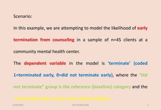 Scenario:
In this example, we are attempting to model the likelihood of early
termination from counseling in a sample of n=45 clients at a
community mental health center.
The dependent variable in the model is 'terminate' (coded
1=terminated early, 0=did not terminate early), where the “did
not terminate” group is the reference (baseline) category and the
“terminated early” group is the target category.
3/29/2020 DR ATHAR KHAN 3
 