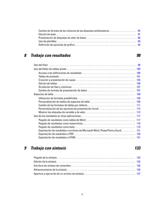 Cambio de formato de los números de las etiquetas señalizadoras . . . . . . . . . . . . . . . . . . . 85
Edición de texto. . . . . . . . . . . . . . . . . . . . . . . . . . . . . . . . . . . . . . . . . . . . . . . . . . . . . . . . . . 87
Presentación de etiquetas de valor de datos . . . . . . . . . . . . . . . . . . . . . . . . . . . . . . . . . . . . 88
Uso de plantillas . . . . . . . . . . . . . . . . . . . . . . . . . . . . . . . . . . . . . . . . . . . . . . . . . . . . . . . . . 89
Definición de opciones de gráfico . . . . . . . . . . . . . . . . . . . . . . . . . . . . . . . . . . . . . . . . . . . . 94
8 Trabajo con resultados 98
Uso del Visor . . . . . . . . . . . . . . . . . . . . . . . . . . . . . . . . . . . . . . . . . . . . . . . . . . . . . . . . . . . . . . . 98
Uso del Editor de tablas pivote . . . . . . . . . . . . . . . . . . . . . . . . . . . . . . . . . . . . . . . . . . . . . . . . . 100
Acceso a las definiciones de resultados . . . . . . . . . . . . . . . . . . . . . . . . . . . . . . . . . . . . . . 100
Tablas de pivotado. . . . . . . . . . . . . . . . . . . . . . . . . . . . . . . . . . . . . . . . . . . . . . . . . . . . . . . 101
Creación y presentación de capas. . . . . . . . . . . . . . . . . . . . . . . . . . . . . . . . . . . . . . . . . . . 104
Edición de tablas . . . . . . . . . . . . . . . . . . . . . . . . . . . . . . . . . . . . . . . . . . . . . . . . . . . . . . . . 106
Ocultación de filas y columnas . . . . . . . . . . . . . . . . . . . . . . . . . . . . . . . . . . . . . . . . . . . . . 107
Cambio de formato de presentación de datos . . . . . . . . . . . . . . . . . . . . . . . . . . . . . . . . . . 107
Aspectos de tabla. . . . . . . . . . . . . . . . . . . . . . . . . . . . . . . . . . . . . . . . . . . . . . . . . . . . . . . . . . . 109
Utilización de formatos predefinidos . . . . . . . . . . . . . . . . . . . . . . . . . . . . . . . . . . . . . . . . . 109
Personalización de estilos de aspectos de tabla . . . . . . . . . . . . . . . . . . . . . . . . . . . . . . . . 109
Cambio de los formatos de tablas por defecto . . . . . . . . . . . . . . . . . . . . . . . . . . . . . . . . . . 111
Personalización de las opciones de presentación inicial . . . . . . . . . . . . . . . . . . . . . . . . . . 112
Mostrar las etiquetas de variable y de valor. . . . . . . . . . . . . . . . . . . . . . . . . . . . . . . . . . . . 114
Uso de los resultados en otras aplicaciones . . . . . . . . . . . . . . . . . . . . . . . . . . . . . . . . . . . . . . . 117
Pegado de resultados como tablas de Word . . . . . . . . . . . . . . . . . . . . . . . . . . . . . . . . . . . 117
Pegado de resultados como metarchivos. . . . . . . . . . . . . . . . . . . . . . . . . . . . . . . . . . . . . . 118
Pegado de resultados como texto . . . . . . . . . . . . . . . . . . . . . . . . . . . . . . . . . . . . . . . . . . . 119
Exportación de resultados a archivos de Microsoft Word, PowerPoint y Excel. . . . . . . . . . 121
Exportación de resultados a PDF . . . . . . . . . . . . . . . . . . . . . . . . . . . . . . . . . . . . . . . . . . . . 129
Exportación de resultados a HTML . . . . . . . . . . . . . . . . . . . . . . . . . . . . . . . . . . . . . . . . . . 131
9 Trabajo con sintaxis 133
Pegado de la sintaxis . . . . . . . . . . . . . . . . . . . . . . . . . . . . . . . . . . . . . . . . . . . . . . . . . . . . . . . . 133
Edición de la sintaxis . . . . . . . . . . . . . . . . . . . . . . . . . . . . . . . . . . . . . . . . . . . . . . . . . . . . . . . . 135
Escritura de sintaxis de comandos . . . . . . . . . . . . . . . . . . . . . . . . . . . . . . . . . . . . . . . . . . . . . . 136
Almacenamiento de la sintaxis . . . . . . . . . . . . . . . . . . . . . . . . . . . . . . . . . . . . . . . . . . . . . . . . . 136
Apertura y ejecución de un archivo de sintaxis. . . . . . . . . . . . . . . . . . . . . . . . . . . . . . . . . . . . . 137
x
 