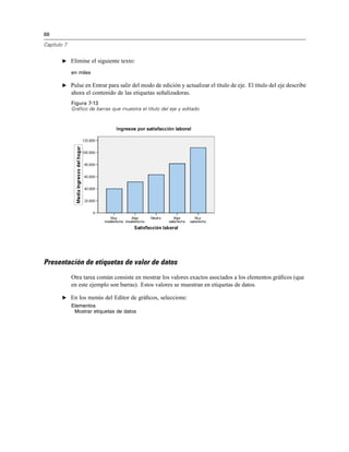 88
Capítulo 7
E Elimine el siguiente texto:
en miles
E Pulse en Entrar para salir del modo de edición y actualizar el título de eje. El título del eje describe
ahora el contenido de las etiquetas señalizadoras.
Figura 7-13
Gráfico de barras que muestra el título del eje y editado
Presentación de etiquetas de valor de datos
Otra tarea común consiste en mostrar los valores exactos asociados a los elementos gráﬁcos (que
en este ejemplo son barras). Estos valores se muestran en etiquetas de datos.
E En los menús del Editor de gráﬁcos, seleccione:
Elementos
Mostrar etiquetas de datos
 