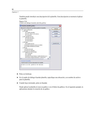 90
Capítulo 7
También puede introducir una descripción de la plantilla. Esta descripción se mostrará al aplicar
la plantilla.
Figura 7-15
Cuadro de diálogo Guardar plantilla gráfica
E Pulse en Continuar.
E En el cuadro de diálogo Guardar plantilla, especiﬁque una ubicación y un nombre de archivo
para la plantilla.
E Cuando haya terminado, pulse en Guardar.
Puede aplicar la plantilla al crear un gráﬁco o en el Editor de gráﬁcos. En el siguiente ejemplo, la
aplicaremos durante la creación de un gráﬁco.
 