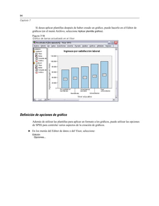 94
Capítulo 7
Si desea aplicar plantillas después de haber creado un gráﬁco, puede hacerlo en el Editor de
gráﬁcos (en el menú Archivo, seleccione Aplicar plantilla gráfica).
Figura 7-19
Gráfico de barras actualizado en el Visor
Definición de opciones de gráfico
Además de utilizar las plantillas para aplicar un formato a los gráﬁcos, puede utilizar las opciones
de SPSS para controlar varios aspectos de la creación de gráﬁcos.
E En los menús del Editor de datos o del Visor, seleccione:
Edición
Opciones...
 
