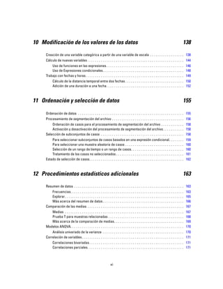10 Modificación de los valores de los datos 138
Creación de una variable categórica a partir de una variable de escala . . . . . . . . . . . . . . . . . . 138
Cálculo de nuevas variables . . . . . . . . . . . . . . . . . . . . . . . . . . . . . . . . . . . . . . . . . . . . . . . . . . . 144
Uso de funciones en las expresiones. . . . . . . . . . . . . . . . . . . . . . . . . . . . . . . . . . . . . . . . . 146
Uso de Expresiones condicionales. . . . . . . . . . . . . . . . . . . . . . . . . . . . . . . . . . . . . . . . . . . 148
Trabajo con fechas y horas. . . . . . . . . . . . . . . . . . . . . . . . . . . . . . . . . . . . . . . . . . . . . . . . . . . . 149
Cálculo de la distancia temporal entre dos fechas . . . . . . . . . . . . . . . . . . . . . . . . . . . . . . . 150
Adición de una duración a una fecha. . . . . . . . . . . . . . . . . . . . . . . . . . . . . . . . . . . . . . . . . 152
11 Ordenación y selección de datos 155
Ordenación de datos . . . . . . . . . . . . . . . . . . . . . . . . . . . . . . . . . . . . . . . . . . . . . . . . . . . . . . . . 155
Procesamiento de segmentación del archivo . . . . . . . . . . . . . . . . . . . . . . . . . . . . . . . . . . . . . . 156
Ordenación de casos para el procesamiento de segmentación del archivo . . . . . . . . . . . . 158
Activación y desactivación del procesamiento de segmentación del archivo. . . . . . . . . . . 158
Selección de subconjuntos de casos . . . . . . . . . . . . . . . . . . . . . . . . . . . . . . . . . . . . . . . . . . . . 158
Para seleccionar subconjuntos de casos basados en una expresión condicional. . . . . . . . 159
Para seleccionar una muestra aleatoria de casos . . . . . . . . . . . . . . . . . . . . . . . . . . . . . . . 160
Selección de un rango de tiempo o un rango de casos. . . . . . . . . . . . . . . . . . . . . . . . . . . . 160
Tratamiento de los casos no seleccionados. . . . . . . . . . . . . . . . . . . . . . . . . . . . . . . . . . . . 161
Estado de selección de casos. . . . . . . . . . . . . . . . . . . . . . . . . . . . . . . . . . . . . . . . . . . . . . . . . . 162
12 Procedimientos estadísticos adicionales 163
Resumen de datos . . . . . . . . . . . . . . . . . . . . . . . . . . . . . . . . . . . . . . . . . . . . . . . . . . . . . . . . . . 163
Frecuencias. . . . . . . . . . . . . . . . . . . . . . . . . . . . . . . . . . . . . . . . . . . . . . . . . . . . . . . . . . . . 163
Explorar. . . . . . . . . . . . . . . . . . . . . . . . . . . . . . . . . . . . . . . . . . . . . . . . . . . . . . . . . . . . . . . 165
Más acerca del resumen de datos. . . . . . . . . . . . . . . . . . . . . . . . . . . . . . . . . . . . . . . . . . . 166
Comparación de las medias . . . . . . . . . . . . . . . . . . . . . . . . . . . . . . . . . . . . . . . . . . . . . . . . . . . 167
Medias . . . . . . . . . . . . . . . . . . . . . . . . . . . . . . . . . . . . . . . . . . . . . . . . . . . . . . . . . . . . . . . 167
Prueba T para muestras relacionadas . . . . . . . . . . . . . . . . . . . . . . . . . . . . . . . . . . . . . . . . 168
Más acerca de la comparación de medias. . . . . . . . . . . . . . . . . . . . . . . . . . . . . . . . . . . . . 169
Modelos ANOVA. . . . . . . . . . . . . . . . . . . . . . . . . . . . . . . . . . . . . . . . . . . . . . . . . . . . . . . . . . . . 170
Análisis univariado de la varianza . . . . . . . . . . . . . . . . . . . . . . . . . . . . . . . . . . . . . . . . . . . 170
Correlación de variables. . . . . . . . . . . . . . . . . . . . . . . . . . . . . . . . . . . . . . . . . . . . . . . . . . . . . . 171
Correlaciones bivariadas. . . . . . . . . . . . . . . . . . . . . . . . . . . . . . . . . . . . . . . . . . . . . . . . . . 171
Correlaciones parciales. . . . . . . . . . . . . . . . . . . . . . . . . . . . . . . . . . . . . . . . . . . . . . . . . . . 171
xi
 