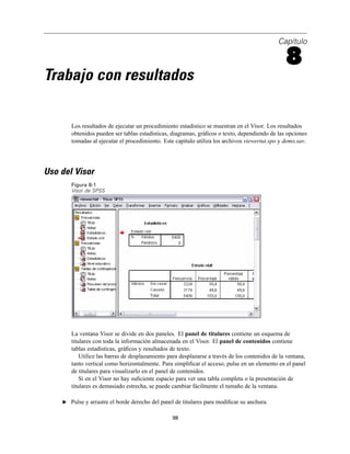 Capítulo
8
Trabajo con resultados
Los resultados de ejecutar un procedimiento estadístico se muestran en el Visor. Los resultados
obtenidos pueden ser tablas estadísticas, diagramas, gráﬁcos o texto, dependiendo de las opciones
tomadas al ejecutar el procedimiento. Este capítulo utiliza los archivos viewertut.spo y demo.sav.
Uso del Visor
Figura 8-1
Visor de SPSS
La ventana Visor se divide en dos paneles. El panel de titulares contiene un esquema de
titulares con toda la información almacenada en el Visor. El panel de contenidos contiene
tablas estadísticas, gráﬁcos y resultados de texto.
Utilice las barras de desplazamiento para desplazarse a través de los contenidos de la ventana,
tanto vertical como horizontalmente. Para simpliﬁcar el acceso, pulse en un elemento en el panel
de titulares para visualizarlo en el panel de contenidos.
Si en el Visor no hay suﬁciente espacio para ver una tabla completa o la presentación de
titulares es demasiado estrecha, se puede cambiar fácilmente el tamaño de la ventana.
E Pulse y arrastre el borde derecho del panel de titulares para modiﬁcar su anchura.
98
 
