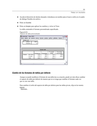 111
Trabajo con resultados
E Acceda al directorio de destino deseado e introduzca un nombre para el nuevo estilo en el cuadro
de diálogo Nombre de archivo.
E Pulse en Guardar.
E Pulse en Aceptar para aplicar los cambios y volver al Visor.
La tabla contendrá el formato personalizado especiﬁcado.
Figura 8-15
Aspecto de tabla personalizado
Cambio de los formatos de tablas por defecto
Aunque se puede modiﬁcar el formato de una tabla tras su creación, puede ser más eﬁcaz cambiar
el aspecto de tabla por defecto de manera que no se tenga que cambiar el formato cada vez
que se cree una tabla.
Para cambiar el estilo del aspecto de tabla por defecto para las tablas pivote, elija en los menús:
Edición
Opciones...
 
