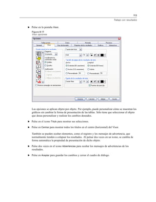 113
Trabajo con resultados
E Pulse en la pestaña Visor.
Figura 8-17
Visor opciones
Las opciones se aplican objeto por objeto. Por ejemplo, puede personalizar cómo se muestran los
gráﬁcos sin cambiar la forma de presentación de las tablas. Sólo tiene que seleccionar el objeto
que desea personalizar y realizar los cambios deseados.
E Pulse en el icono Título para mostrar sus selecciones.
E Pulse en Centrar para mostrar todos los títulos en el centro (horizontal) del Visor.
También se pueden ocultar elementos, como el registro y los mensajes de advertencia, que
normalmente tienden a colapsar los resultados. Al pulsar dos veces en un icono, se cambia de
forma automática la propiedad de presentación de dicho objeto.
E Pulse dos veces en el icono Advertencias para ocultar los mensajes de advertencias de los
resultados.
E Pulse en Aceptar para guardar los cambios y cerrar el cuadro de diálogo.
 
