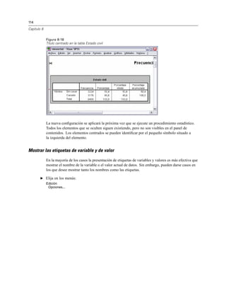 114
Capítulo 8
Figura 8-18
Título centrado en la tabla Estado civil
La nueva conﬁguración se aplicará la próxima vez que se ejecute un procedimiento estadístico.
Todos los elementos que se oculten siguen existiendo, pero no son visibles en el panel de
contenidos. Los elementos centrados se pueden identiﬁcar por el pequeño símbolo situado a
la izquierda del elemento.
Mostrar las etiquetas de variable y de valor
En la mayoría de los casos la presentación de etiquetas de variables y valores es más efectiva que
mostrar el nombre de la variable o el valor actual de datos. Sin embargo, pueden darse casos en
los que desee mostrar tanto los nombres como las etiquetas.
E Elija en los menús:
Edición
Opciones...
 