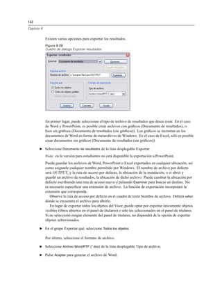 122
Capítulo 8
Existen varias opciones para exportar los resultados.
Figura 8-28
Cuadro de diálogo Exportar resultados
En primer lugar, puede seleccionar el tipo de archivo de resultados que desea crear. En el caso
de Word y PowerPoint, es posible crear archivos con gráﬁcos (Documento de resultados), o
bien sin gráﬁcos (Documento de resultados (sin gráﬁcos)). Los gráﬁcos se incrustan en los
documentos de Word en forma de metarchivos de Windows. En el caso de Excel, sólo es posible
crear documentos sin gráﬁcos (Documento de resultados (sin gráﬁcos)).
E Seleccione Documento de resultados de la lista desplegable Exportar.
Nota: en la versión para estudiantes no está disponible la exportación a PowerPoint.
Puede guardar los archivos de Word, PowerPoint o Excel exportados en cualquier ubicación, así
como asignarle cualquier nombre permitido por Windows. El nombre de archivo por defecto
será OUTPUT, y la ruta de acceso por defecto, la ubicación de la instalación; o si abrió y
guardó un archivo de resultados, la ubicación de dicho archivo. Puede cambiar la ubicación por
defecto escribiendo una ruta de acceso nueva o pulsando Examinar para buscar un destino. No
es necesario especiﬁcar una extensión de archivo. La función de exportación incorporará la
extensión que corresponda.
Observe la ruta de acceso por defecto en el cuadro de texto Nombre de archivo. Deberá saber
dónde se encuentra el archivo para abrirlo.
En lugar de exportar todos los objetos del Visor, puede optar por exportar únicamente objetos
visibles (libros abiertos en el panel de titulares) o sólo los seleccionados en el panel de titulares.
Si no seleccionó ningún elemento del panel de titulares, no dispondrá de la opción de exportar
objetos seleccionados.
E En el grupo Exportar qué, seleccione Todos los objetos.
Por último, seleccione el formato de archivo.
E Seleccione Archivo Word/RTF (*.doc) de la lista desplegable Tipo de archivo.
E Pulse Aceptar para generar el archivo de Word.
 