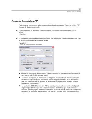 129
Trabajo con resultados
Exportación de resultados a PDF
Puede exportar los elementos seleccionados o todos los elementos en el Visor a un archivo PDF
(formato de documento portátil).
E Elija en los menús de la ventana Visor que contiene el resultado que desea exportar a PDF:
Archivo
Exportar...
E En el cuadro de diálogo Exportar resultados, en la lista desplegable Formato de exportación, Tipo
de archivo elija Formato de documento portátil.
Figura 8-37
Cuadro de diálogo Exportar resultados
El panel de titulares del documento del Visor se convertirá en marcadores en el archivo PDF
para que sea más fácil desplazarse por él.
El tamaño de la página, la orientación, los márgenes, el contenido y la presentación de los
encabezados y pies de página, así como el tamaño del gráﬁco impreso en los documentos
PDF está controlado por las opciones de preparación de página (menú Archivo, Preparar
página en la ventana Visor).
La resolución (PPP) del documento PDF es la conﬁguración de la resolución actual para la
impresora por defecto o que esté seleccionada en ese momento (y que puede cambiarse
mediante Preparar página). La resolución máxima es de 1200 PPP. Si el valor de la impresora
es superior, la resolución del documento PDF será de 1200 PPP. Nota: los documentos de
 