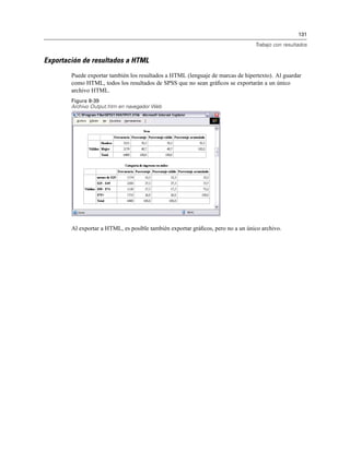 131
Trabajo con resultados
Exportación de resultados a HTML
Puede exportar también los resultados a HTML (lenguaje de marcas de hipertexto). Al guardar
como HTML, todos los resultados de SPSS que no sean gráﬁcos se exportarán a un único
archivo HTML.
Figura 8-39
Archivo Output.htm en navegador Web
Al exportar a HTML, es posible también exportar gráﬁcos, pero no a un único archivo.
 