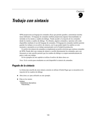 Capítulo
9
Trabajo con sintaxis
SPSS proporciona un lenguaje de comandos eﬁcaz que permite guardar y automatizar muchas
tareas habituales. El lenguaje de comandos también proporciona algunas funcionalidades no
incluidas en los menús y cuadros de diálogo. Puede acceder a la mayoría de los comandos
desde los menús y cuadros de diálogo. No obstante, algunos comandos y opciones sólo están
disponibles mediante el uso del lenguaje de comandos. El lenguaje de comandos también permite
guardar los trabajos en un archivo de sintaxis, con lo que podrá repetir los análisis en otro
momento o ejecutarlos en un trabajo automatizado con la Unidad de producción.
Un archivo de sintaxis de comandos es simplemente un archivo de texto que contiene comandos
de SPSS. Puede abrir una ventana de sintaxis y escribir directamente los comandos, pero con
frecuencia es más sencillo permitir que los cuadros de diálogo se ocupen automáticamente de
parte o todo este trabajo.
En los ejemplos de este capítulo se utiliza el archivo de datos demo.sav.
Nota: En la versión para estudiantes no está disponible la sintaxis de comandos.
Pegado de la sintaxis
La forma más sencilla de crear sintaxis consiste en utilizar el botón Pegar que se encuentra en la
mayoría de los cuadros de diálogo.
E Abra demo.sav para utilizarlo en este ejemplo.
E Elija en los menús:
Analizar
Estadísticos descriptivos
Frecuencias...
133
 