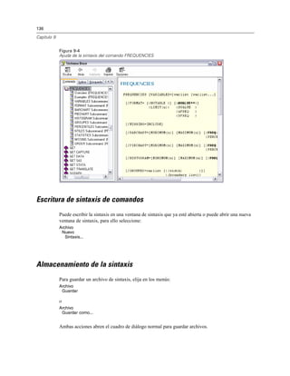136
Capítulo 9
Figura 9-4
Ayuda de la sintaxis del comando FREQUENCIES
Escritura de sintaxis de comandos
Puede escribir la sintaxis en una ventana de sintaxis que ya esté abierta o puede abrir una nueva
ventana de sintaxis, para ello seleccione:
Archivo
Nuevo
Sintaxis...
Almacenamiento de la sintaxis
Para guardar un archivo de sintaxis, elija en los menús:
Archivo
Guardar
o
Archivo
Guardar como...
Ambas acciones abren el cuadro de diálogo normal para guardar archivos.
 