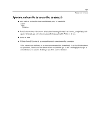 137
Trabajo con sintaxis
Apertura y ejecución de un archivo de sintaxis
E Para abrir un archivo de sintaxis almacenado, elija en los menús:
Archivo
Abrir
Sintaxis...
E Seleccione un archivo de sintaxis. Si no se muestra ningún archivo de sintaxis, compruebe que la
opción Sintaxis (*.sps) esté seleccionada en la lista desplegable Archivos de tipo.
E Pulse en Abrir.
E Utilice el menú Ejecutar de la ventana de sintaxis para ejecutar los comandos.
Si los comandos se aplican a un archivo de datos especíﬁco, deberá abrir el archivo de datos antes
de ejecutar los comandos o bien deberá incluir un comando que lo abra. Puede pegar este tipo de
comando desde los cuadros de diálogo que abren archivos de datos.
 