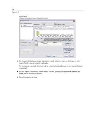 140
Capítulo 10
Figura 10-2
Cuadro de diálogo principal Agrupación visual
E En el cuadro de diálogo principal Agrupación visual, seleccione Ingresos del hogar en miles
[ingres] en la Lista de variables exploradas.
Un histograma muestra la distribución de la variable seleccionada (que, en este caso, es bastante
asimétrica).
E Escriba ingcat2 como nuevo nombre para la variable agrupada y Categoría de ingresos [en
miles] para la etiqueta de variable.
E Pulse Crear puntos de corte.
 
