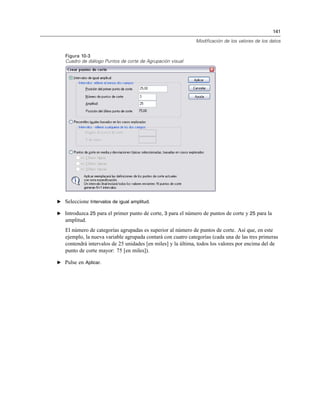 141
Modificación de los valores de los datos
Figura 10-3
Cuadro de diálogo Puntos de corte de Agrupación visual
E Seleccione Intervalos de igual amplitud.
E Introduzca 25 para el primer punto de corte, 3 para el número de puntos de corte y 25 para la
amplitud.
El número de categorías agrupadas es superior al número de puntos de corte. Así que, en este
ejemplo, la nueva variable agrupada contará con cuatro categorías (cada una de las tres primeras
contendrá intervalos de 25 unidades [en miles] y la última, todos los valores por encima del de
punto de corte mayor: 75 [en miles]).
E Pulse en Aplicar.
 