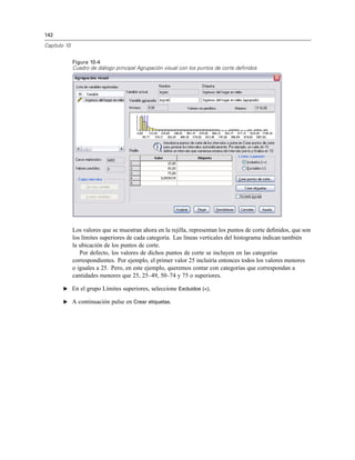 142
Capítulo 10
Figura 10-4
Cuadro de diálogo principal Agrupación visual con los puntos de corte definidos
Los valores que se muestran ahora en la rejilla, representan los puntos de corte deﬁnidos, que son
los límites superiores de cada categoría. Las líneas verticales del histograma indican también
la ubicación de los puntos de corte.
Por defecto, los valores de dichos puntos de corte se incluyen en las categorías
correspondientes. Por ejemplo, el primer valor 25 incluiría entonces todos los valores menores
o iguales a 25. Pero, en este ejemplo, queremos contar con categorías que correspondan a
cantidades menores que 25, 25–49, 50–74 y 75 o superiores.
E En el grupo Límites superiores, seleccione Excluidos (<).
E A continuación pulse en Crear etiquetas.
 