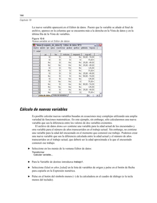 144
Capítulo 10
La nueva variable aparecerá en el Editor de datos. Puesto que la variable se añade al ﬁnal de
archivo, aparece en la columna que se encuentra más a la derecha en la Vista de datos y en la
última ﬁla de la Vista de variables.
Figura 10-6
Nueva variable en el Editor de datos
Cálculo de nuevas variables
Es posible calcular nuevas variables basadas en ecuaciones muy complejas utilizando una amplia
variedad de funciones matemáticas. En este ejemplo, sin embargo, sólo calcularemos una nueva
variable que sea la diferencia entre los valores de dos variables existentes.
El archivo de datos demo.sav contiene una variable para la edad actual de los encuestados y
otra variable para el número de años transcurridos en el trabajo actual. Sin embargo, no contiene
una variable para la edad del encuestado en el momento que comenzó ese trabajo. Podemos crear
una nueva variable que sea la diferencia calculada entre la edad actual y el número de años
transcurridos en el trabajo actual, que deberá ser la edad aproximada a la que el encuestado
comenzó ese trabajo.
E Seleccione en los menús de la ventana Editor de datos:
Transformar
Calcular variable...
E Para la Variable de destino introduzca trabajo1.
E Seleccione Edad en años [edad] en la lista de variables de origen y pulse en el botón de ﬂecha
para copiarla en la Expresión numérica.
E Pulse en el botón del símbolo menos (–) de la calculadora en el cuadro de diálogo (o la tecla
menos del teclado).
 