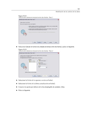 151
Modificación de los valores de los datos
Figura 10-12
Cálculo de la distancia temporal entre dos fechas: Paso 1
E Seleccione Calcular el número de unidades de tiempo entre dos fechas y pulse en Siguiente.
Figura 10-13
Cálculo de la distancia temporal entre dos fechas: Paso 2
E Seleccione la Fecha de la siguiente versión en Fecha1.
E Seleccione la Fecha de la última actualización en Fecha2.
E Conserve la opción por defecto de la lista desplegable de unidades: Años.
E Pulse en Siguiente.
 