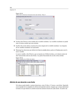 152
Capítulo 10
Figura 10-14
Cálculo de la distancia temporal entre dos fechas: Paso 3
E Escriba AñosÚltimAct como nombre de la variable resultante. Las variables resultantes no puede
tener el mismo nombre que una existente.
E Escriba Años desde última actualización como etiqueta de la variable resultante. Las etiquetas
de las variables resultantes son opcionales.
E Mantenga las selecciones por defecto de Crear la variable ahora y pulse en Finalizar para crear la
nueva variable.
La nueva variable, AñosÚltimAct, que se muestra en el Editor de datos, es el número entero de
años transcurridos entre las dos fechas. Las partes fraccionales de un año se han omitido.
Figura 10-15
Nueva variable en el Editor de datos
Adición de una duración a una fecha
Si lo desea, puede añadir o sustraer duraciones, como 10 días o 12 meses, a una fecha. Siguiendo
con el ejemplo de la compañía de software del apartado anterior, imagine que se desea determinar
la fecha en la que ﬁnaliza el contrato inicial de asistencia técnica de cada cliente. El archivo de
 