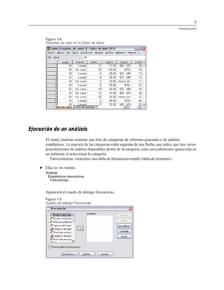 5
Introducción
Figura 1-6
Etiquetas de valor en el Editor de datos
Ejecución de un análisis
El menú Analizar contiene una lista de categorías de informes generales y de análisis
estadísticos. La mayoría de las categorías están seguidas de una ﬂecha, que indica que hay varios
procedimientos de análisis disponibles dentro de la categoría; estos procedimientos aparecerán en
un submenú al seleccionar la categoría.
Para comenzar, crearemos una tabla de frecuencias simple (tabla de recuentos).
E Elija en los menús:
Analizar
Estadísticos descriptivos
Frecuencias...
Aparecerá el cuadro de diálogo Frecuencias.
Figura 1-7
Cuadro de diálogo Frecuencias
 