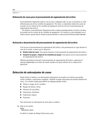 158
Capítulo 11
Ordenación de casos para el procesamiento de segmentación del archivo
El procedimiento Segmentar archivo crea un nuevo subgrupo cada vez que se encuentra un valor
diferente para una de las variables de agrupación. Por tanto, es importante ordenar los casos de
acuerdo con los valores de las variables de agrupación antes de invocar el procesamiento de
segmentación del archivo.
Por defecto, el procedimiento Segmentar archivo ordena automáticamente el archivo de datos
de acuerdo con los valores de las variables de agrupación. Si el archivo ya está ordenado con el
orden correcto, puede ahorrar tiempo de procesamiento si selecciona El archivo ya está ordenado.
Activación y desactivación del procesamiento de segmentación del archivo
Tras invocar el procesamiento de segmentación del archivo, éste permanecerá en vigor durante el
resto de la sesión, a menos que lo desactive.
Analizar todos los casos. Esta opción desactiva el procesamiento de segmentación del archivo.
Comparar los grupos y Organizar los resultados por grupos. Esta opción activa el procesamiento
de segmentación del archivo.
Mientras permanezca activado el procesamiento de segmentación del archivo, aparecerá el
mensaje Segmentado en la barra de estado situada en la parte inferior de la ventana de la
aplicación.
Selección de subconjuntos de casos
Puede limitar el análisis a un determinado subconjunto de acuerdo con criterios que pueden
incluir variables y expresiones complejas. También se puede seleccionar una muestra aleatoria de
casos. Los criterios usados para deﬁnir un subgrupo pueden incluir:
Valores y rangos de las variables
Rangos de fechas y horas
Números de caso (ﬁlas)
Expresiones aritméticas
Expresiones lógicas
Funciones
Para seleccionar un subconjunto de casos para su análisis:
E Elija en los menús:
Datos
Seleccionar casos...
Se abrirá el cuadro de diálogo Seleccionar casos.
 