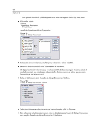 164
Capítulo 12
Para generar estadísticos y un histograma de los años con empresa actual, siga estos pasos:
E Elija en los menús:
Analizar
Estadísticos descriptivos
Frecuencias...
Accederá al cuadro de diálogo Frecuencias.
Figura 12-1
Cuadro de diálogo Frecuencias
E Seleccione Años con empresa actual [empleo] y muévalo a la lista Variables.
E Desactive la casilla de veriﬁcación Mostrar tablas de frecuencias.
(Si deja este elemento seleccionado y visualiza una tabla de frecuencias para el salario actual, el
resultado mostrará una entrada para cada uno de los distintos valores de salario que provocará
la creación de una tabla enorme.)
E Pulse en Gráficos para abrir el cuadro de diálogo Frecuencias: Gráﬁcos.
Figura 12-2
Cuadro de diálogo Frecuencias: Gráficos
E Seleccione Histogramas y Con curva normal, y a continuación pulse en Continuar.
E Para seleccionar estadísticos de resumen, pulse en Estadísticos en el cuadro de diálogo Frecuencias
para acceder al cuadro de diálogo Frecuencias: Estadísticos.
 