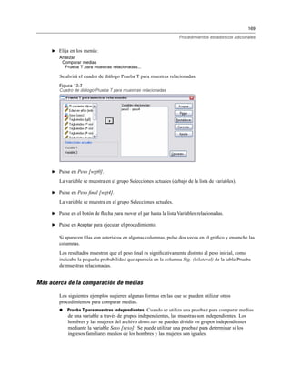169
Procedimientos estadísticos adicionales
E Elija en los menús:
Analizar
Comparar medias
Prueba T para muestras relacionadas...
Se abrirá el cuadro de diálogo Prueba T para muestras relacionadas.
Figura 12-7
Cuadro de diálogo Prueba T para muestras relacionadas
E Pulse en Peso [wgt0].
La variable se muestra en el grupo Selecciones actuales (debajo de la lista de variables).
E Pulse en Peso ﬁnal [wgt4].
La variable se muestra en el grupo Selecciones actuales.
E Pulse en el botón de ﬂecha para mover el par hasta la lista Variables relacionadas.
E Pulse en Aceptar para ejecutar el procedimiento.
Si aparecen ﬁlas con asteriscos en algunas columnas, pulse dos veces en el gráﬁco y ensanche las
columnas.
Los resultados muestran que el peso ﬁnal es signiﬁcativamente distinto al peso inicial, como
indicaba la pequeña probabilidad que aparecía en la columna Sig. (bilateral) de la tabla Prueba
de muestras relacionadas.
Más acerca de la comparación de medias
Los siguientes ejemplos sugieren algunas formas en las que se pueden utilizar otros
procedimientos para comparar medias.
Prueba T para muestras independientes. Cuando se utiliza una prueba t para comparar medias
de una variable a través de grupos independientes, las muestras son independientes. Los
hombres y las mujeres del archivo demo.sav se pueden dividir en grupos independientes
mediante la variable Sexo [sexo]. Se puede utilizar una prueba t para determinar si los
ingresos familiares medios de los hombres y las mujeres son iguales.
 