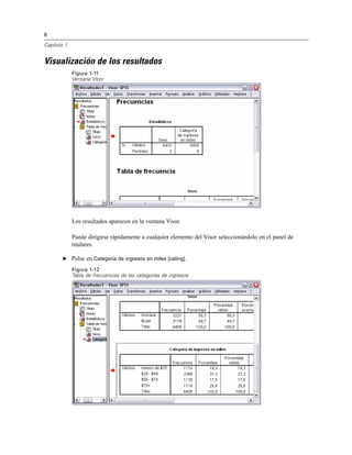 8
Capítulo 1
Visualización de los resultados
Figura 1-11
Ventana Visor
Los resultados aparecen en la ventana Visor.
Puede dirigirse rápidamente a cualquier elemento del Visor seleccionándolo en el panel de
titulares.
E Pulse en Categoría de ingresos en miles [cating].
Figura 1-12
Tabla de frecuencias de las categorías de ingresos
 