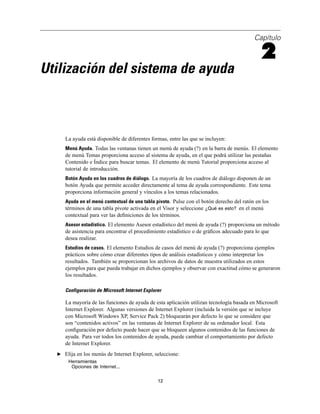 Capítulo
2
Utilización del sistema de ayuda
La ayuda está disponible de diferentes formas, entre las que se incluyen:
Menú Ayuda. Todas las ventanas tienen un menú de ayuda (?) en la barra de menús. El elemento
de menú Temas proporciona acceso al sistema de ayuda, en el que podrá utilizar las pestañas
Contenido e Índice para buscar temas. El elemento de menú Tutorial proporciona acceso al
tutorial de introducción.
Botón Ayuda en los cuadros de diálogo. La mayoría de los cuadros de diálogo disponen de un
botón Ayuda que permite acceder directamente al tema de ayuda correspondiente. Este tema
proporciona información general y vínculos a los temas relacionados.
Ayuda en el menú contextual de una tabla pivote. Pulse con el botón derecho del ratón en los
términos de una tabla pivote activada en el Visor y seleccione ¿Qué es esto? en el menú
contextual para ver las deﬁniciones de los términos.
Asesor estadístico. El elemento Asesor estadístico del menú de ayuda (?) proporciona un método
de asistencia para encontrar el procedimiento estadístico o de gráﬁcos adecuado para lo que
desea realizar.
Estudios de casos. El elemento Estudios de casos del menú de ayuda (?) proporciona ejemplos
prácticos sobre cómo crear diferentes tipos de análisis estadísticos y cómo interpretar los
resultados. También se proporcionan los archivos de datos de muestra utilizados en estos
ejemplos para que pueda trabajar en dichos ejemplos y observar con exactitud cómo se generaron
los resultados.
Configuración de Microsoft Internet Explorer
La mayoría de las funciones de ayuda de esta aplicación utilizan tecnología basada en Microsoft
Internet Explorer. Algunas versiones de Internet Explorer (incluida la versión que se incluye
con Microsoft Windows XP, Service Pack 2) bloquearán por defecto lo que se considere que
son “contenidos activos” en las ventanas de Internet Explorer de su ordenador local. Esta
conﬁguración por defecto puede hacer que se bloqueen algunos contenidos de las funciones de
ayuda. Para ver todos los contenidos de ayuda, puede cambiar el comportamiento por defecto
de Internet Explorer.
E Elija en los menús de Internet Explorer, seleccione:
Herramientas
Opciones de Internet...
12
 