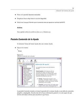 13
Utilización del sistema de ayuda
E Pulse en la pestaña Opciones avanzadas.
E Desplácese hacia abajo hasta la sección Seguridad.
E Seleccione (marque) Permitir que el contenido activo se ejecute en archivos de Mi PC.
Archivos
Este capítulo utiliza los archivos demo.sav y bhelptut.spo.
Pestaña Contenido de la Ayuda
El elemento Temas del menú Ayuda abre una ventana Ayuda.
E Elija en los menús:
?
Temas
Figura 2-1
Pestaña Contenido de la Ayuda
La pestaña Contenido situada en el panel izquierdo de la ventana Ayuda es una tabla de contenidos
plegable y desplegable. Resulta más útil si busca información general o no está seguro de qué
término del índice utilizar para encontrar lo que busca.
 