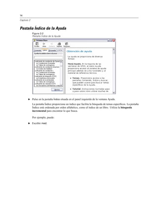 14
Capítulo 2
Pestaña Índice de la Ayuda
Figura 2-2
Pestaña Índice de la Ayuda
E Pulse en la pestaña Índice situada en el panel izquierdo de la ventana Ayuda.
La pestaña Índice proporciona un índice que facilita la búsqueda de temas especíﬁcos. La pestaña
Índice está ordenada por orden alfabético, como el índice de un libro. Utiliza la búsqueda
incremental para encontrar lo que busca.
Por ejemplo, puede:
E Escribir med.
 