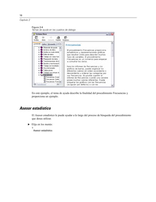 16
Capítulo 2
Figura 2-4
Temas de ayuda en los cuadros de diálogo
En este ejemplo, el tema de ayuda describe la ﬁnalidad del procedimiento Frecuencias y
proporciona un ejemplo.
Asesor estadístico
El Asesor estadístico le puede ayudar a lo largo del proceso de búsqueda del procedimiento
que desea utilizar.
E Elija en los menús:
?
Asesor estadístico
 