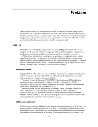 Prefacio
La Guía breve de SPSS 15.0 proporciona un conjunto de tutoriales diseñados para que pueda
familiarizarse con los distintos componentes del sistema SPSS. Puede trabajar con los tutoriales
de forma secuencial o acudir a los temas sobre los que desea información adicional. Puede utilizar
esta guía como suplemento al tutorial en línea que se incluye con el sistema SPSS Base 15.0 o
ignorar el tutorial en línea y comenzar los tutoriales que aparecen aquí.
SPSS 15.0
SPSS 15.0 es un sistema global para el análisis de datos. SPSS puede adquirir datos de casi
cualquier tipo de archivo y utilizarlos para generar informes tabulares, gráﬁcos y diagramas de
distribuciones y tendencias, estadísticos descriptivos y análisis estadísticos complejos.
SPSS consigue que el análisis estadístico sea accesible para el principiante y muy práctico
para el usuario experto. Las selecciones de menú y los cuadros de diálogo permiten realizar
análisis complejos sin necesidad de teclear ni una sola línea de sintaxis de comandos. El Editor de
datos le ofrece una herramienta simple y eﬁcaz con un diseño del tipo de hoja de cálculo, que le
permitirá introducir datos y examinar el archivo de datos de trabajo.
Recursos en Internet
La página Web de SPSS (http://www.spss.com) ofrece respuestas a las preguntas más frecuentes
sobre la instalación y ejecución del software de SPSS, además de proporcionar acceso a los
archivos de datos y otras informaciones de utilidad.
Asimismo, el grupo de discusión SPSS USENET (sin patrocinio de SPSS) está abierto
a cualquier persona interesada en los productos de SPSS. La dirección de USENET es
comp.soft-sys.stat.spss. En este grupo se tratan temas de equipos, estadísticos y demás asuntos
operacionales relacionados con el software de SPSS.
También se puede suscribir a una lista de mensajes por correo electrónico comunicada
con el grupo USENET. Para suscribirse, envíe un mensaje de correo electrónico a
listserv@listserv.uga.edu. El texto del mensaje de correo electrónico debe ser: subscribe
SPSSX-L nombre apellido. A partir de ese momento podrá remitir mensajes a la lista enviando
un mensaje de correo electrónico a listserv@listserv.uga.edu.
Publicaciones adicionales
Si desea obtener información adicional sobre las características y operaciones de SPSS Base 15.0,
puede consultar el Manual del usuario de SPSS Base 15.0, que incluye información acerca de
los gráﬁcos normales. Los ejemplos que utilizan procedimientos estadísticos que se encuentran
en SPSS Base 15.0 se suministran en el sistema de ayuda que se instala con el software. Los
iii
 